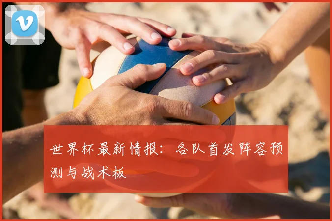 世界杯最新情报:各队首发阵容预测与战术板