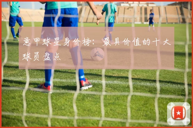 意甲球星身价榜:最具价值的十大球员盘点