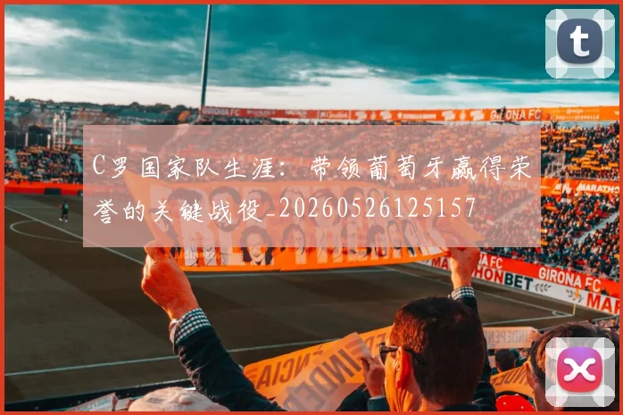 C罗国家队生涯:带领葡萄牙赢得荣誉的关键战役_20260526125157