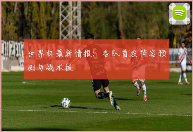 世界杯最新情报:各队首发阵容预测与战术板